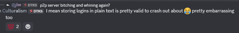 @jim (DTKS) asking p2p server bitching and whining again, and Culturalism (DTKS) replying: I mean storing logins in plain text is pretty valid to crash out about, pretty embarrassing too